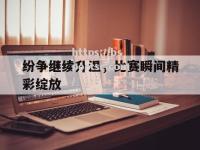 bsports体育-纷争继续升温，比赛瞬间精彩绽放